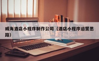 海北威海酒店小程序制作公司（酒店小程序运营思路）